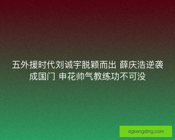 五外援时代刘诚宇脱颖而出 薛庆浩逆袭成国门 申花帅气教练功不可没