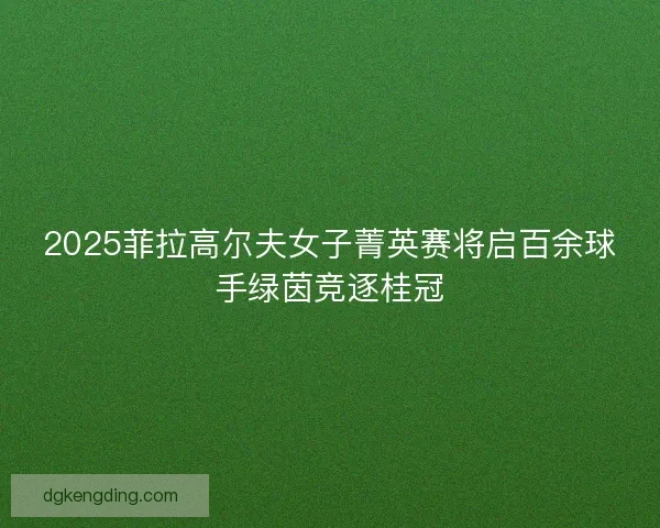 2025菲拉高尔夫女子菁英赛将启百余球手绿茵竞逐桂冠