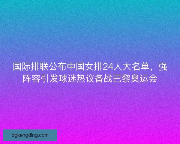 国际排联公布中国女排24人大名单，强阵容引发球迷热议备战巴黎奥运会