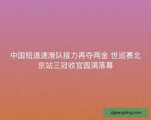 中国短道速滑队接力再夺两金 世巡赛北京站三冠收官圆满落幕