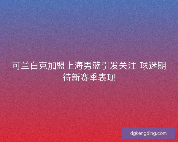 可兰白克加盟上海男篮引发关注 球迷期待新赛季表现
