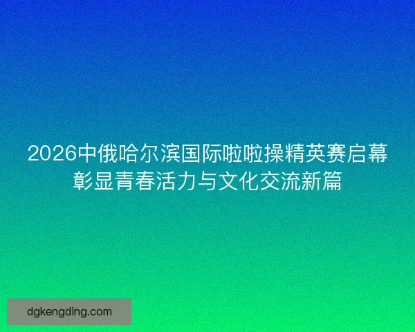2026中俄哈尔滨国际啦啦操精英赛启幕彰显青春活力与文化交流新篇