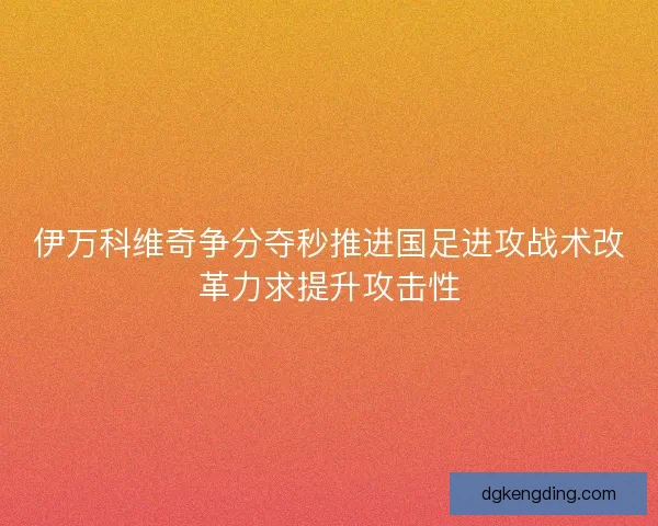 伊万科维奇争分夺秒推进国足进攻战术改革力求提升攻击性