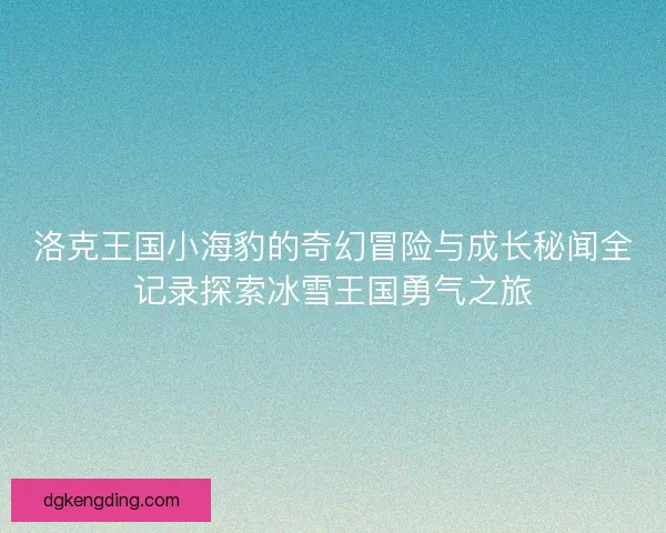 洛克王国小海豹的奇幻冒险与成长秘闻全记录探索冰雪王国勇气之旅