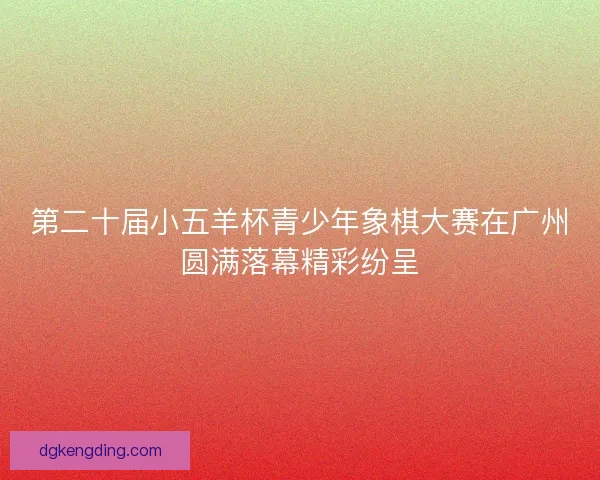 第二十届小五羊杯青少年象棋大赛在广州圆满落幕精彩纷呈