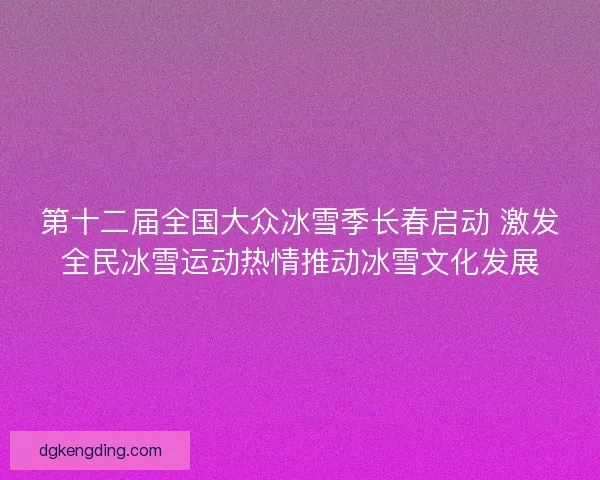 第十二届全国大众冰雪季长春启动 激发全民冰雪运动热情推动冰雪文化发展