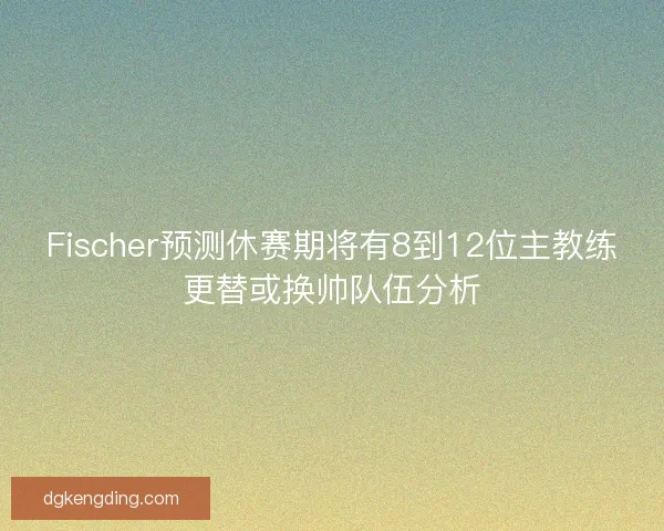 Fischer预测休赛期将有8到12位主教练更替或换帅队伍分析